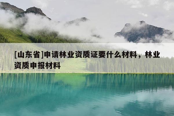 [山东省]申请林业资质证要什么材料，林业资质申报材料