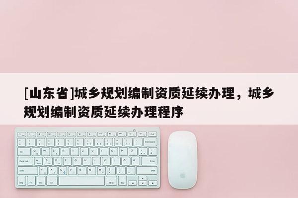 [山东省]城乡规划编制资质延续办理，城乡规划编制资质延续办理程序
