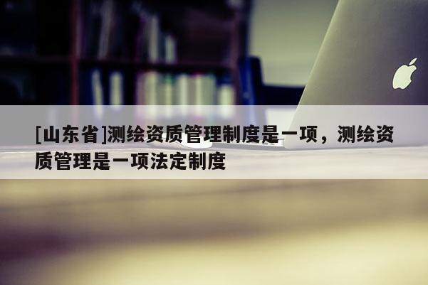 [山东省]测绘资质管理制度是一项，测绘资质管理是一项法定制度