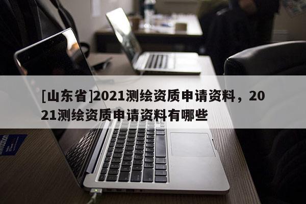 [山东省]2021测绘资质申请资料，2021测绘资质申请资料有哪些