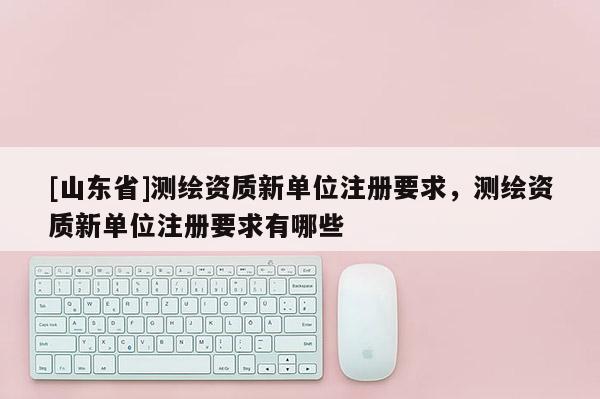 [山东省]测绘资质新单位注册要求，测绘资质新单位注册要求有哪些
