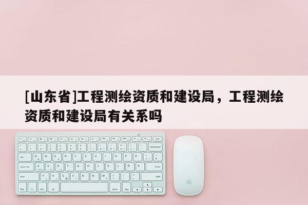 [山东省]工程测绘资质和建设局，工程测绘资质和建设局有关系吗