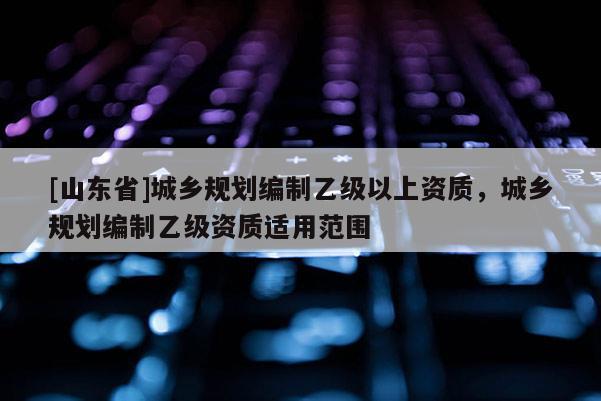 [山东省]城乡规划编制乙级以上资质，城乡规划编制乙级资质适用范围