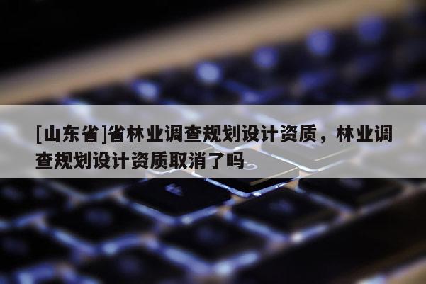 [山东省]省林业调查规划设计资质，林业调查规划设计资质取消了吗