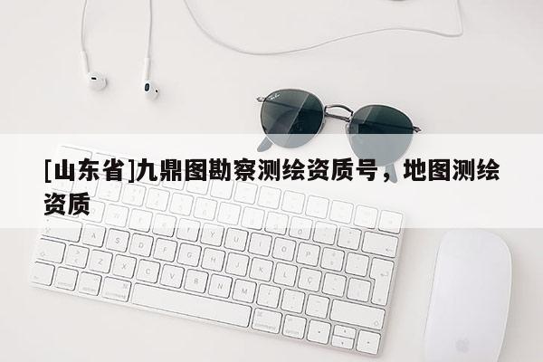 [山东省]九鼎图勘察测绘资质号，地图测绘资质