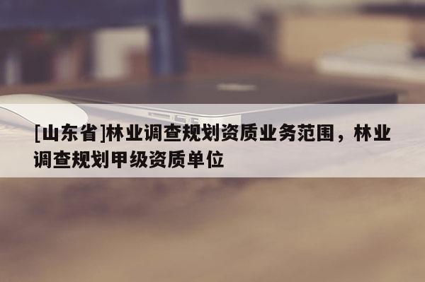 [山东省]林业调查规划资质业务范围，林业调查规划甲级资质单位