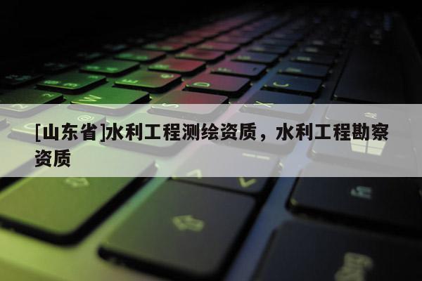 [山东省]水利工程测绘资质，水利工程勘察资质