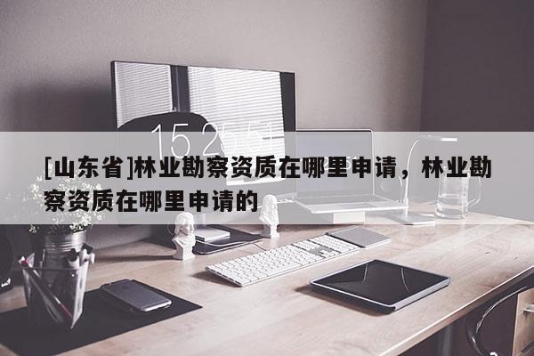 [山东省]林业勘察资质在哪里申请，林业勘察资质在哪里申请的