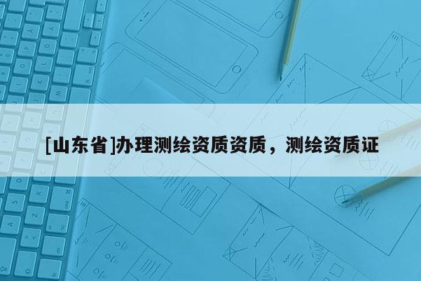 [山东省]办理测绘资质资质，测绘资质证