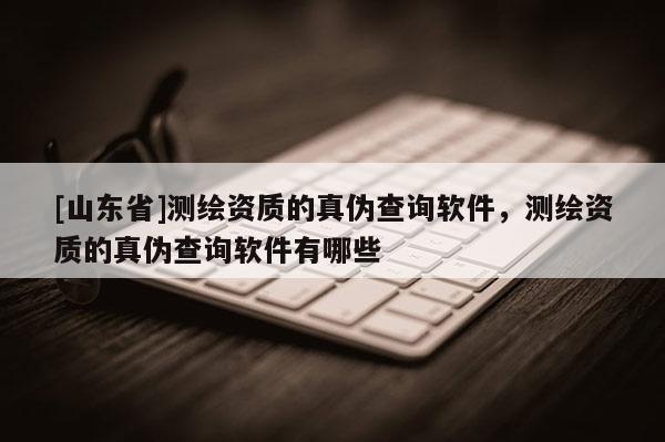 [山东省]测绘资质的真伪查询软件，测绘资质的真伪查询软件有哪些