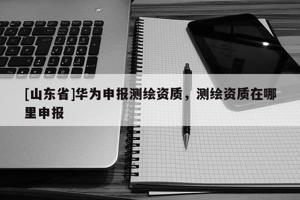 [山东省]华为申报测绘资质，测绘资质在哪里申报