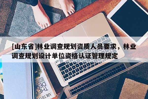 [山东省]林业调查规划资质人员要求，林业调查规划设计单位资格认证管理规定
