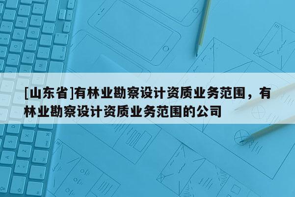 [山东省]有林业勘察设计资质业务范围，有林业勘察设计资质业务范围的公司