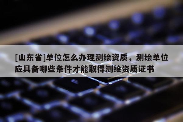 [山东省]单位怎么办理测绘资质，测绘单位应具备哪些条件才能取得测绘资质证书