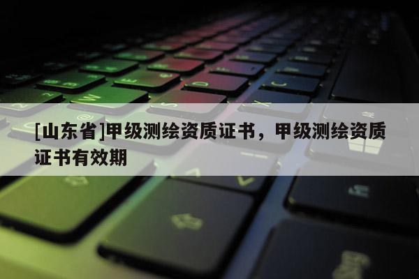 [山东省]甲级测绘资质证书，甲级测绘资质证书有效期