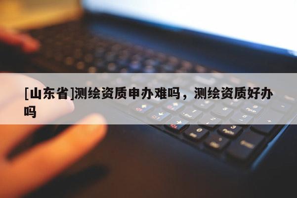[山东省]测绘资质申办难吗，测绘资质好办吗