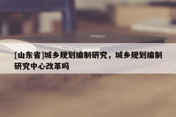 [山东省]城乡规划编制研究，城乡规划编制研究中心改革吗