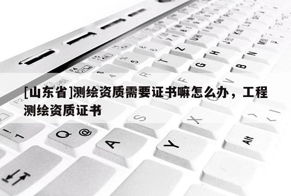 [山东省]测绘资质需要证书嘛怎么办，工程测绘资质证书
