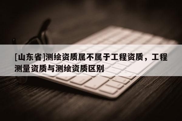 [山东省]测绘资质属不属于工程资质，工程测量资质与测绘资质区别