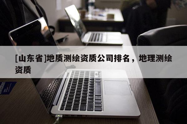 [山东省]地质测绘资质公司排名，地理测绘资质