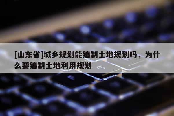 [山东省]城乡规划能编制土地规划吗，为什么要编制土地利用规划