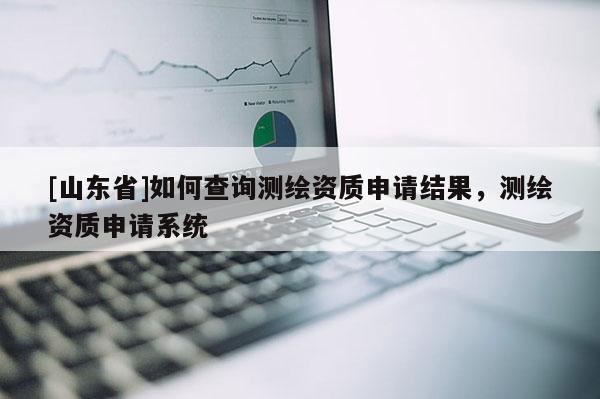 [山东省]如何查询测绘资质申请结果，测绘资质申请系统