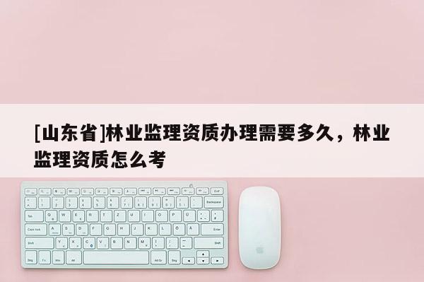 [山东省]林业监理资质办理需要多久，林业监理资质怎么考