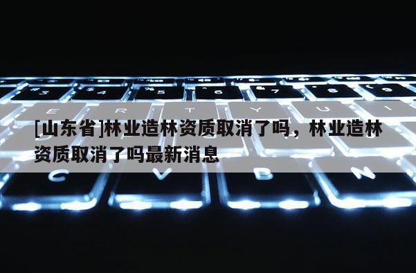 [山东省]林业造林资质取消了吗，林业造林资质取消了吗最新消息