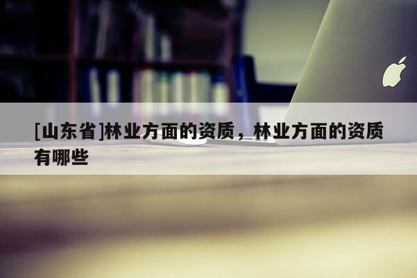 [山东省]林业方面的资质，林业方面的资质有哪些