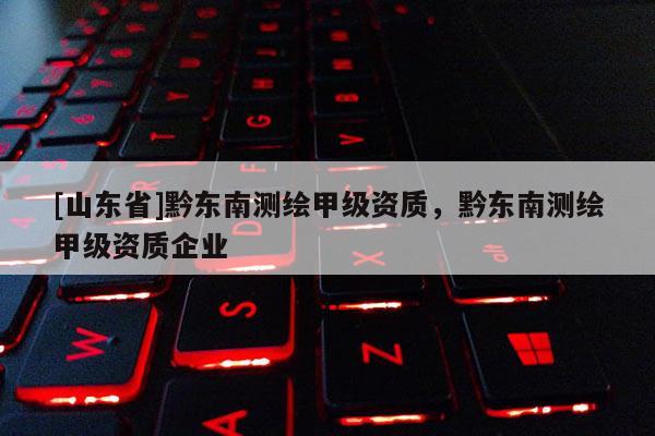 [山东省]黔东南测绘甲级资质，黔东南测绘甲级资质企业