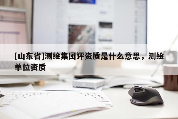 [山东省]测绘集团评资质是什么意思，测绘单位资质