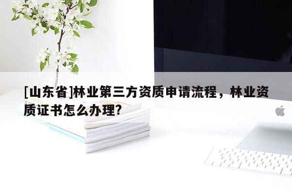 [山东省]林业第三方资质申请流程，林业资质证书怎么办理?
