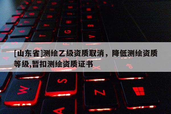 [山东省]测绘乙级资质取消，降低测绘资质等级,暂扣测绘资质证书