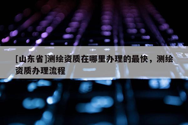 [山东省]测绘资质在哪里办理的最快，测绘资质办理流程