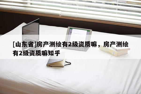 [山东省]房产测绘有2级资质嘛，房产测绘有2级资质嘛知乎