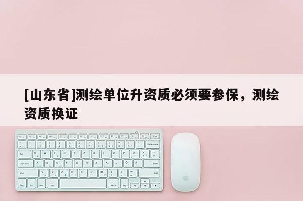 [山东省]测绘单位升资质必须要参保，测绘资质换证