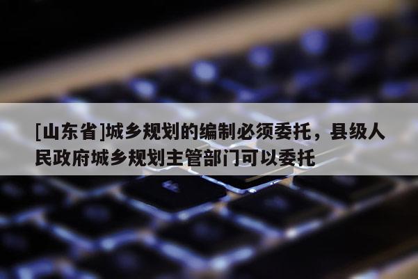 [山东省]城乡规划的编制必须委托，县级人民政府城乡规划主管部门可以委托