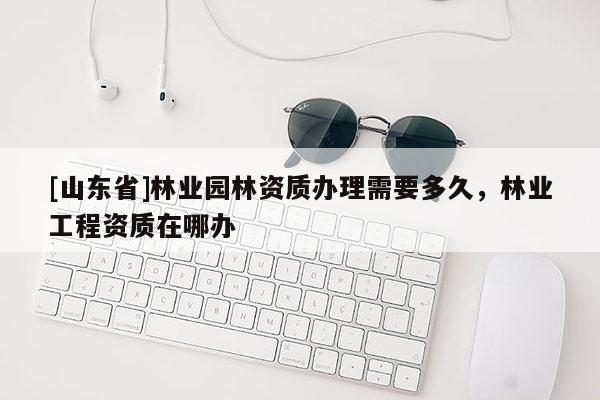[山东省]林业园林资质办理需要多久，林业工程资质在哪办