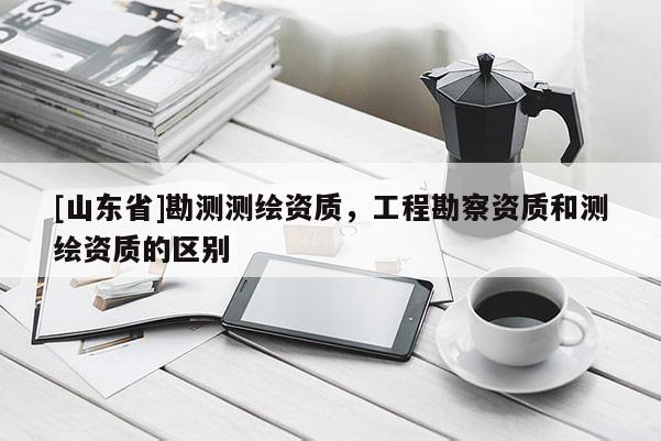 [山东省]勘测测绘资质，工程勘察资质和测绘资质的区别