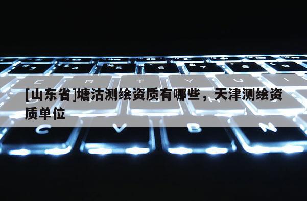 [山东省]塘沽测绘资质有哪些，天津测绘资质单位