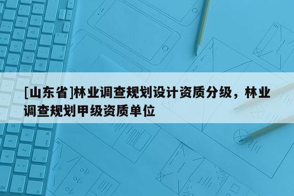 [山东省]林业调查规划设计资质分级，林业调查规划甲级资质单位