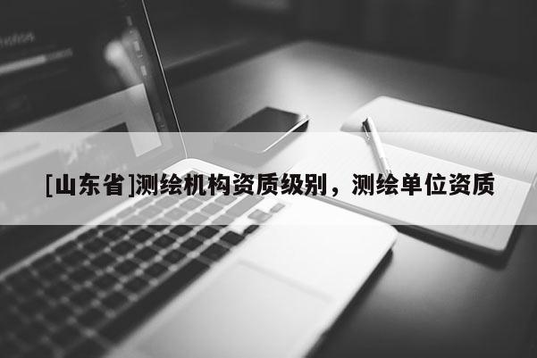 [山东省]测绘机构资质级别，测绘单位资质