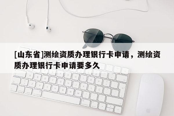 [山东省]测绘资质办理银行卡申请，测绘资质办理银行卡申请要多久