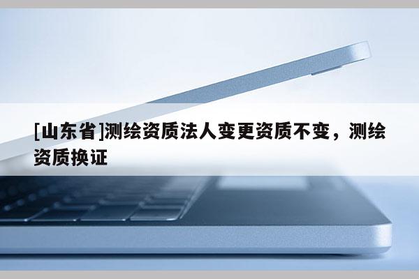 [山东省]测绘资质法人变更资质不变，测绘资质换证