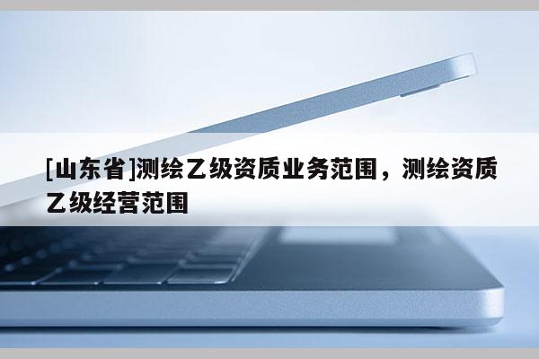 [山东省]测绘乙级资质业务范围，测绘资质乙级经营范围