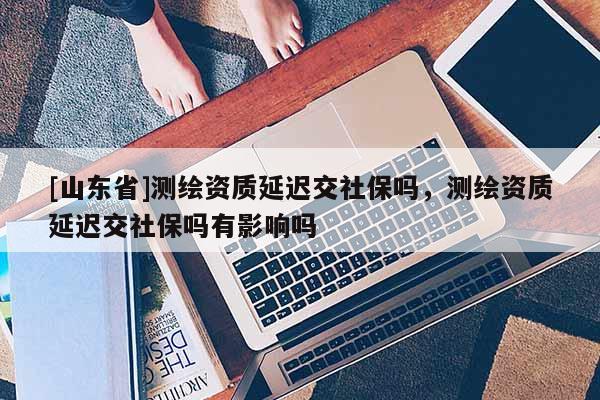 [山东省]测绘资质延迟交社保吗，测绘资质延迟交社保吗有影响吗
