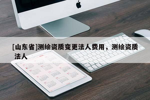 [山东省]测绘资质变更法人费用，测绘资质 法人
