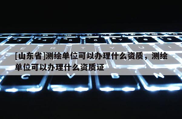 [山东省]测绘单位可以办理什么资质，测绘单位可以办理什么资质证