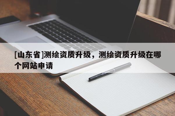 [山东省]测绘资质升级，测绘资质升级在哪个网站申请