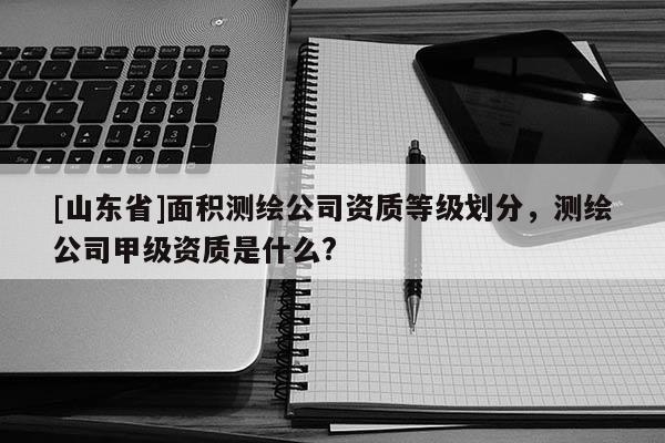 [山东省]面积测绘公司资质等级划分，测绘公司甲级资质是什么?